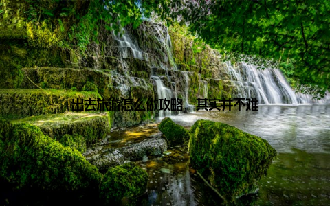 出去旅游怎么做攻略, 其实并不难