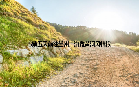 5第五天前往兰州, 游览黄河风情线