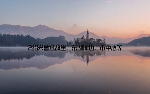 2绍兴鲁迅故里、东湖周边、市中心等